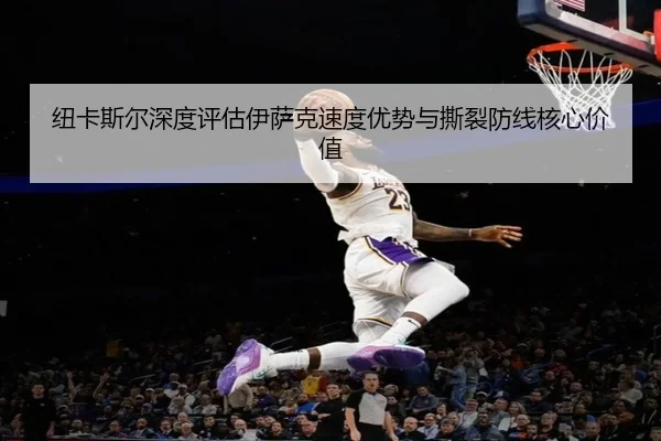 纽卡斯尔深度评估伊萨克速度优势与撕裂防线核心价值