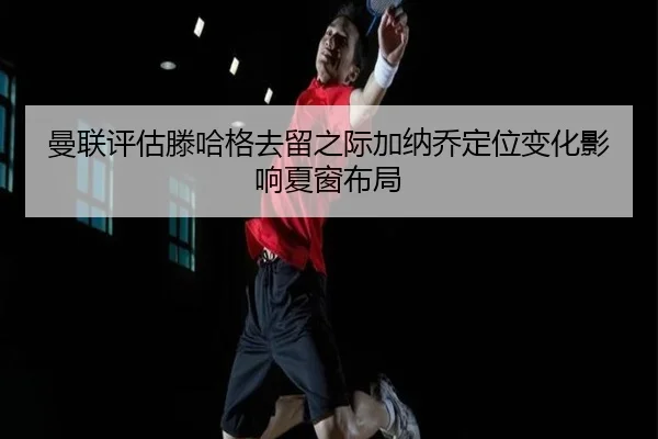 曼联评估滕哈格去留之际加纳乔定位变化影响夏窗布局
