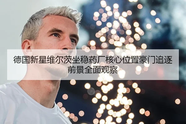 德国新星维尔茨坐稳药厂核心位置豪门追逐前景全面观察